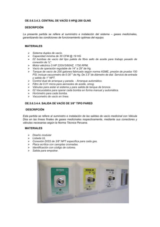 OE.5.6.3.4.3. CENTRAL DE VACÍO 5 HP@ 200 GLNS
DESCRIPCIÓN
La presente partida se refiere al suministro e instalación del sistema – gases medicinales,
garantizando las condiciones de funcionamiento optimas del equipo.
MATERIALES
➢ Sistema duplex de vacío.
➢ Capacidad mínima de 30 CFM @ 19 HG
➢ 02 bombas de vacío del tipo paleta de fibra sello de aceite para trabajo pesado de
conexión de ½”.
➢ Motor eléctrico 5 HP 220V/3/60HZ, 1750 RPM,
➢ Vacío de operación regulable de 14” a 29” de Hg.
➢ Tanque de vacío de 200 galones fabricado según norma ASME, presión de prueba 150
PSI, incluye vacuometro de 0-30¨” de Hg. De 3.5” de diámetro de dial. Servicio de entrada
y salida de 1” NPT.
➢ Control dual de arranque y parada. - Arranque automático.
➢ Filtro de 0.01 micra para aerosoles de aceite, smog.
➢ Válvulas para aislar el sistema y para salida de tanque de bronce.
➢ 02 Vacuostatos para operar cada bomba en forma manual y automática.
➢ Horómetro para cada bomba.
➢ Vacuometro de vacío en línea.
OE.5.6.3.4.4. SALIDA DE VACÍO DE 3/8" TIPO PARED
DESCRIPCIÓN
Esta partida se refiere al suministro e instalación de las salidas de vacío medicinal con Válvula
Diss en las líneas finales de gases medicinales respectivamente, mediante sus conectores y
válvulas necesarias según la Norma Técnica Peruana.
MATERIALES
➢ Diseño modular
➢ Listada UL
➢ Conexión DISS de 3/8” NPT específica para cada gas.
➢ Placa acrílica con canoplas cromadas.
➢ Identificación con código de colores.
➢ Salida para empotrar.
 