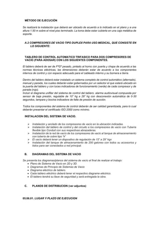 MÉTODO DE EJECUCIÓN
Se realizará la instalación que deberá ser ubicado de acuerdo a lo indicado en el plano y a una
altura 1.50 m sobre el nivel piso terminado. La toma debe estar cubierta en una caja metálica de
soporte.
A.2 COMPRESORES DE VACIO TIPO DUPLEX PARA USO MEDICAL, QUE CONSISTE EN
LO SIGUIENTE:
TABLERO DE CONTROL AUTOMATICO TRIFASICO PARA DOS COMPRESORES DE
VACIO (PARA ADOSAR) CON LOS SIGUIENTES COMPONENTES.
El tablero deberá de ser de FºGº pesado, pintado al horno con puerta y chapa de acuerdo a las
normas técnicas eléctricas, las dimensiones deberán estar de acuerdo a los componentes
internos de control y con espacio adecuado para el cableado interno y su bornera a tierra.
Dentro del tablero deberá estar instalado un sistema completo de control automático (alternado),
manual y parada, los cuales deberán estar gobernados por un selector el que estará ubicado en
la puerta del tablero y con luces indicadoras de funcionamiento (verde) de cada compresor y de
parada (rojo).
Incluir el diagrama unifilar del sistema de control del tablero. alarma audiovisual compuesta por
sensor de baja presión, regulable de 10” hg a 29” hg con desconexión automática de 0-30
segundos, lampara y bocina indicadora de falta de presión de succión.
Todos los componentes del sistema de control deberán de ser calidad garantizada, para lo cual
deberán presentar el certificado ISO 2000 como mínimo.
INSTALACION DEL SISTEMA DE VACIO.
➢ Instalación y anclado de los compresores de vacío en la ubicación indicadas.
➢ Instalación del tablero de control y del circuito a los compresores de vacío con Tubería
flexible tipo Conduit con sus respectivas abrazaderas.
➢ Instalación de la red de vacío de los compresores de vacío al tanque de almacenamiento
con tubería de cobre tipo “k”
➢ El vacío deberá tener un dispositivo de regulación de 15” a 29” hgv
➢ Instalación del tanque de almacenamiento de 200 galones con todos su accesorios y
listos para ser conectados a red principal.
B. DIAGRAMAS DEL SISTEMA DE VACIO
Se presenta los diagramas/planos del sistema de vacío al final de realizar el trabajo:
• Plano de Sistema de Vacio en 2D y 3D.
• Diagramas de Principio de Sistemas de Vacio
• Diagrama eléctrico de tablero.
• Cada tablero eléctrico deberá tener el respectivo diagrame eléctrico.
• El tablero tendrá su llave de seguridad y será entregada la obra.
C. PLANOS DE DISTRIBUCION (ver adjuntos)
05.06.01. LUGAR Y PLAZO DE EJECUCION
 