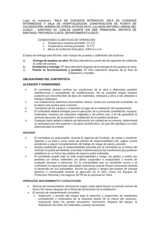 Lugar de instalación; “SALA DE CUIDADOS INTENSIVOS, SALA DE CUIDADOS
INTERMEDIOS Y SALA DE HOSPITALIZACION; CONSTRUCCION DE PLANTA DE
VALORIZACIÓN; ADEMÁS DE OTROS ACTIVOS EN EL (LA) EESS ANTONIO LORENA DEL
CUSCO – SANTIAGO AV. CARLOS UGARTE S/N URB. PRIMAVERA, DISTRITO DE
SANTIAGO, PROVINCIA CUSCO, DEPARTAMENTO CUSCO”.
CONDICIONES CLIMATICAS DE OPERACIÓN
➢ Temperatura máxima promedio: 21.2°C
➢ Temperatura mínima promedio: 12.7°C
➢ Altura de Institución Educativa: 3360 m.s.n.m.
El plazo de entrega será 90 días; esto incluye las pruebas y calibración del ascensor.
a) Entrega de equipos en obra: 80 días calendarios a partir del día siguiente de notificado
la orden de compra.
b) Instalación y montaje: 07 días calendario después de la entrega de los equipos en obra.
c) Puesta en funcionamiento y pruebas: 03 días calendario después de la fase de
instalación y montaje.
OBLIGACIONES DEL CONTRATISTA.
ALCANCES Y CONDICIONES.
➢ El contratista deberá verificar las condiciones de la obra y determinar posibles
interferencias o necesidades de modificaciones. No se aceptará ningún reclamo
posterior por mal entendido de tipos de materiales, metrados y otros a ser utilizados o
trabajos realizados.
➢ Las instalaciones eléctricas (acometidas, llaves), corren por cuenta del contratista, se
le dejara solo puntos para conexión.
➢ Transporte de los equipos y materiales al lugar de la instalación del equipamiento.
➢ El contratista deberá entregar para la ejecución de la presente contratación, equipos,
materiales, insumos y/o repuestos originales y de primer uso; a fin de garantizar la
correcta ejecución de la provisión e instalación de la partida mecánica.
➢ Cualquier daño debido a defecto de fabricación y/o calidad de los mismos, determinará
su reemplazo por otro superior o de igual característica, sin que ello signifique un costo
adicional para la entidad.
SEGUROS
➢ El contratista es responsable, durante la vigencia del Contrato, de contar y mantener
vigentes a su total y único costo las pólizas de responsabilidad civil, seguro contra
accidentes y seguro complementario de trabajo de riesgo de salud y pensión,
➢ Queda establecido que la responsabilidad asumida por el contratista en el marco del
contrato no podrá ser limitada, enervada ni disminuida por las condiciones que pudieran
establecer en un futuro las pólizas de seguros antes indicadas.
➢ El contratista acepta bajo su total responsabilidad y riesgo, los gastos y costos por
pérdidas y/o daños materiales y/o daños corporales e incapacidad o muerte de
cualquier persona o personas, en la eventualidad que un accidente ocurra y el
contratista no haya provisto adecuadas coberturas cuando fuesen necesarias durante
el desarrollo de sus actividades. Asumir los gastos o riesgos del empleo de energía
eléctrica o combustible durante la ejecución de la obra. Como los Equipos de
Protección Personal y los seguros SCTR de su personal en Obra.
OPERACIÓN, MANTENIMIENTO Y CAPACITACIÓN.
• Servicio de mantenimiento mensual sin ningún costo adicional por un período mínimo de
doce (12) meses después de la fecha de terminación de la instalación.
• El servicio de mantenimiento consistirá:
➢ Inspección y revisión del equipo bajo la dirección y supervisión de empleados
competentes y entrenados de la empresa dueña de la marca del ascensor,
incluyendo todos los ajustes necesarios, lubricación, limpieza del equipo, la
Adquisición de todos los materiales y piezas necesarias.
 