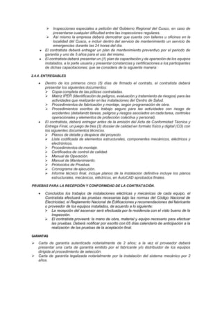➢ Inspecciones especiales a petición del Gobierno Regional del Cusco, en caso de
presentarse cualquier dificultad entre las inspecciones regulares.
➢ Así mismo la empresa deberá demostrar que cuenta con talleres u oficinas en la
localidad del Cusco, e incluir dentro del servicio de mantenimiento un servicio de
emergencias durante las 24 horas del día.
• El contratista deberá entregar un plan de mantenimiento preventivo por el periodo de
garantía y uno de 5 años para el uso del mismo.
• El contratista deberá presentar un (1) plan de capacitación y de operación de los equipos
instalados, a la parte usuaria y presentar constancias y certificaciones a los participantes
de dichas capacitaciones; que se considera de la siguiente manera:
2.4.4. ENTREGABLES
• Dentro de los primeros cinco (5) días de firmado el contrato, el contratista deberá
presentar los siguientes documentos:
➢ Copia completa de las pólizas contratadas.
➢ Matriz IPER (Identificación de peligros, evaluación y tratamiento de riesgos) para las
actividades que realizarán en las instalaciones del Centro de Salud.
➢ Procedimientos de fabricación y montaje, según programación de obra.
➢ Procedimientos escritos de trabajo seguro para las actividades con riesgo de
accidentes (detallando tareas, peligros y riesgos asociados en cada tarea, controles
operacionales y elementos de protección colectiva y personal).
• El contratista, deberá entregar antes de la emisión del Acta de Conformidad Técnica y
Entrega Final, un juego de tres (3) dossier de calidad en formato físico y digital (CD) con
los siguientes documentos técnicos.
➢ Planos de detalle y despiece del proyecto.
➢ Lista codificada de elementos estructurales, componentes mecánicos, eléctricos y
electrónicos.
➢ Procedimientos de montaje.
➢ Certificados de control de calidad.
➢ Manual de Operación.
➢ Manual de Mantenimiento.
➢ Protocolos de Pruebas.
➢ Cronograma de ejecución.
➢ Informe técnico final, incluye planos de la Instalación definitiva incluye los planos
estructurales, mecánicos, eléctricos, en AutoCAD aprobados finales.
PRUEBAS PARA LA RECEPCIÓN Y CONFORMIDAD DE LA CONTRATACIÓN.
• Concluidos los trabajos de instalaciones eléctricas y mecánicas de cada equipo, el
Contratista efectuará las pruebas necesarias bajo las normas del Código Nacional de
Electricidad, el Reglamento Nacional de Edificaciones y recomendaciones del fabricante
o proveedor de los equipos instalados, de acuerdo a lo siguiente:
➢ La recepción del ascensor será efectuada por la residencia con el visto bueno de la
Inspección.
➢ El contratista proveerá: la mano de obra, material y equipo necesario para efectuar
las pruebas. Deberá notificar por escrito con 05 días calendario de anticipación a la
realización de las pruebas de la aceptación final.
GARANTIAS
➢ Carta de garantía autenticada notarialmente de 2 años; a la vez el proveedor deberá
presentar una carta de garantía emitido por el fabricante y/o distribuidor de los equipos
dirigida al procedimiento de selección.
➢ Carta de garantía legalizada notarialmente por la instalación del sistema mecánico por 2
años.
 