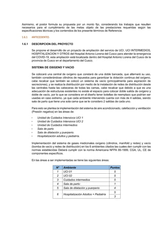 Asimismo, el postor formula su propuesta por un monto fijo, considerando los trabajos que resulten
necesarios para el cumplimiento de las metas objeto de las prestaciones requeridas según las
especificaciones técnicas y los contenidos de los presente términos de Referencia.
1.6.1 ANTECEDENTES
1.6.1 DESCRIPCION DEL PROYECTO
Se propone el desarrollo de un proyecto de ampliación del servicio de UCI, UCI INTERMEDIOS,
HOSPITALIZACION Y OTROS del Hospital Antonio Lorena del Cusco para atender la emergencia
del COVID-19, esta ampliación está localizada dentro del Hospital Antonio Lorena del Cusco de la
provincia de Cusco en el departamento del Cusco.
SISTEMA DE OXIGENO Y VACIO
Se colocará una central de oxígeno que constará de una doble bancada, que alternará su uso,
también considerándose cilindros de repuestos para garantizar la dotación continua del oxígeno,
cabe recalcar que también se colocó un sistema de vacío (principalmente para aspiración de
secreciones), y se realiza la distribución por medio de la instalación de redes de distribución desde
las centrales hasta las cabeceras de todas las camas, cabe recalcar que debido a que es una
adecuación de estructuras existentes no existe el espacio para colocar doble salida de oxígeno y
doble de vacío, por lo que se considera en el diseño tener botellas de reemplazo que podrían ser
usadas en caso extremo, ya que cada ambiente intervenido cuenta con más de 4 salidas, siendo
sala de parto que tiene una sola cama que se le considero 2 salidas de cada uno.
Para esto se plantea la implementación del sistema de aire acondicionado, calefacción y ventilación
(Presión negativa) en las áreas de:
- Unidad de Cuidados Intensivos UCI 1
- Unidad de Cuidados Intensivos UCI 2
- Unidad de Cuidados Intermedios
- Sala de parto
- Sala de dilatación y puerperio.
- Hospitalización adultos y pediatría.
Implementación del sistema de gases medicinales oxígeno (cilindros, manifold y redes) y vacío
(bomba de vacío y redes de distribución) en los 6 ambientes citados las cuales den cumplir con las
normas establecidas Deberá cumplir con la norma Americana NFPA 99-1999, CGA, UL, CE de
componentes específicos.
En las áreas a ser implementadas se tiene las siguientes áreas:
N° Ambiente Puntos
1 UCI 01 5
2 UCI 02 5
3 Cuidados intermedios 5
4 Sala de parto: 1
5 Sala de dilatación y puerperio 4
6 Hospitalización Adultos + Pediatría
5
3
 