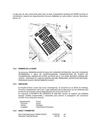La ejecución de este componente debe estar en base al Expediente Aprobado del IOARR tomando en
consideración especial las especificaciones técnicas detalladas de cada partida, memoria Descriptiva,
planos, etc.
1.6.2 NOMBRE DE LA IOARR
Se denomina: REMODELACION DE SALA DE CUIDADOS INTENSIVOS, SALA DE CUIDADOS
INTERMEDIOS Y SALA DE HOSPITALIZACION; CONSTRUCCION DE PLANTA DE
VALORIZACION; ADEMAS DE OTROS ACTIVOS EN EL (LA) EESS ANTONIO LORENA DEL
CUSCO – SANTIAGO AV. CARLOS UGARTE S/N URB. PRIMAVERA, DISTRITO DE SANTIAGO,
PROVINCIA CUSCO, DEPARTAMENTO CUSCO”
1.6.3 UBICACIÓN
El Hospital Antonio Lorena del Cusco (Contingencia), se encuentra en el distrito de Santiago,
Provincia y Departamento del Cusco. Lugar designado para la adecuación de sus ambientes para
la atención de pacientes críticos diagnosticados con el virus del Covid 19.
En respuesta al DECRETO DE URGENCIA Nº 026-2020, decreto de urgencia que establece
diversas medidas excepcionales y temporales para prevenir la propagación del coronavirus
(COVID-19) en el territorio nacional.
Departamento : Cusco
Provincia : Cusco
Distrito : Santiago
Localidad : Urbanización Primavera
1.6.4 AREA Y PERIMETRO
Área Total intervención GORE-CUSCO : 18,250.00 m2
Perímetro Total Del terreno : 547.00 ml
 