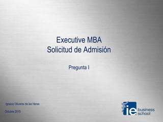 Executive MBA
Solicitud de Admisión
Pregunta I
Ignacio Olivares de las Heras
Octubre 2015
 