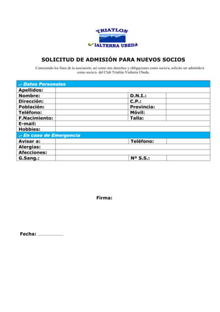 SOLICITUD DE ADMISIÓN PARA NUEVOS SOCIOS
      Conociendo los fines de la asociación, así como mis derechos y obligaciones como socio/a, solicito ser admitido/a
                                  como socio/a del Club Triatlón Vialterra Úbeda.


.- Datos Personales
Apellidos:
Nombre:                                                              D.N.I.:
Dirección:                                                           C.P.:
Población:                                                           Provincia:
Teléfono:                                                            Móvil:
F.Nacimiento:                                                        Talla:
E-mail:
Hobbies:
.- En caso de Emergencia
Avisar a:                                                            Teléfono:
Alergias:
Afecciones:
G.Sang.:                                                             Nº S.S.:




                                              Firma:




Fecha: …………………
 