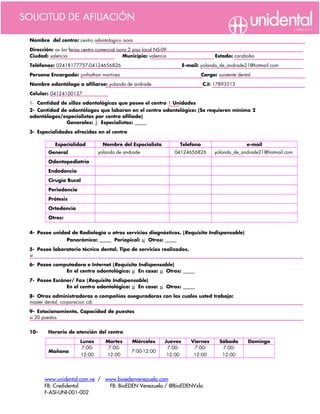 Nombre del centro: centro odontologico isora

Dirección: av las ferias centro comercial isora 2 piso local NS-09
Ciudad: valencia                             Municipio: valencia                         Estado: carabobo

Teléfonos: 02418177757-04124656826                                        E-mail: yolanda_de_andrade21@hotmail.com

Persona Encargada: jonhathan martinez                                              Cargo: asistente dental

Nombre odontólogo a afiliarse: yolanda de andrade                                  C.I: 17893513

Celular: 04124100137

1- Cantidad de sillas odontológicas que posee el centro 1 Unidades
2- Cantidad de odontólogos que laboran en el centro odontológico: (Se requieren mínimo 2
odontólogos/especialistas por centro afiliado)
              Generales: 1 Especialistas:      

3- Especialidades ofrecidas en el centro

            Especialidad           Nombre del Especialista            Telefono                          e-mail
         General                 yolanda de andrade                  04124656826         yolanda_de_andrade21@hotmail.com

         Odontopediatría                                                                      

         Endodoncia                                                                           

         Cirugía Bucal                                                                        

         Periodoncia                                                                          

         Prótesis                                                                             

         Ortodoncia                                                                           

         Otros:                                                                               


4- Posee unidad de Radiología u otros servicios diagnósticos. (Requisito Indispensable)
                  Panorámica:       Periapical: si Otros:      

5- Posee laboratorio técnico dental. Tipo de servicios realizados.
si
6- Posee computadora e Internet (Requisito Indispensable)
             En el centro odontológico: si En casa: si Otros:      

7- Posee Escáner/ Fax (Requisito Indispensable)
              En el centro odontológico: si En casa: si Otros:      

8- Otras administradoras o compañías aseguradoras con las cuales usted trabaja:
master dental, corporacion cdi
9- Estacionamiento. Capacidad de puestos
si 30 puestos


10-     Horario de atención del centro

                        Lunes       Martes       Miércoles       Jueves      Viernes       Sábado       Domingo
                         7:00-       7:00-                        7:00-       7:00-         7:00-
         Mañana                                  7:00-12:00                                                       
                        12:00       12:00                         12:00       12:00         12:00




       www.unidental.com.ve / www.bioedenvenezuela.com
       FB: Credidental         FB: BioEDEN Venezuela / @BioEDENVzla
       F-ASI-UNI-001-002
 