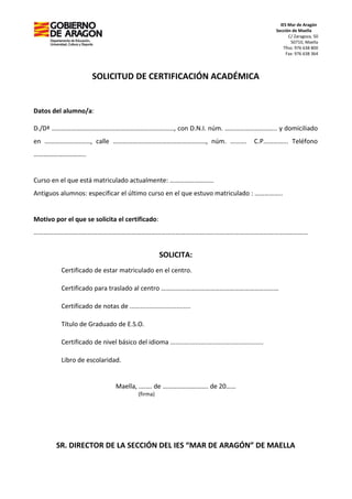 IES Mar de Aragón
Sección de Maella
C/ Zaragoza, 50
50710, Maella
Tfno: 976 638 800
Fax: 976 638 364
SOLICITUD DE CERTIFICACIÓN ACADÉMICA
Datos del alumno/a:
D./Dª …………………………………………………………………, con D.N.I. núm. ………………………….. y domiciliado
en ………………….……, calle …………………………………………………, núm. ………. C.P…………... Teléfono
…………………………..
Curso en el que está matriculado actualmente: ………………………
Antiguos alumnos: especificar el último curso en el que estuvo matriculado : ……………..
Motivo por el que se solicita el certificado:
……………………………………………………………………………………………………………………………………………………
SOLICITA:
Certificado de estar matriculado en el centro.
Certificado para traslado al centro ………………………………………………………………
Certificado de notas de ..................................
Título de Graduado de E.S.O.
Certificado de nivel básico del idioma ....................................................
Libro de escolaridad.
Maella, .……. de ………………………. de 20……
(firma)
SR. DIRECTOR DE LA SECCIÓN DEL IES “MAR DE ARAGÓN” DE MAELLA
 