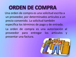 Una orden de compra es una solicitud escrita a 
un proveedor, por determinados artículos a un 
precio convenido. La solicitud también 
especifica los términos de pago y de entrada. 
La orden de compra es una autorización al 
proveedor para entregar los artículos y 
presentar una factura. 
 
