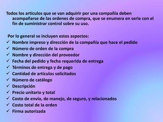Todos los artículos que se van adquirir por una compañía deben 
acompañarse de las ordenes de compra, que se enumera en serie con el 
fin de suministrar control sobre su uso. 
Por lo general se incluyen estos aspectos: 
 Nombre impreso y dirección de la compañía que hace el pedido 
 Número de orden de la compra 
 Nombre y dirección del proveedor 
 Fecha del pedido y fecha requerida de entrega 
 Términos de entrega y de pago 
 Cantidad de artículos solicitados 
 Número de catálogo 
 Descripción 
 Precio unitario y total 
 Costo de envío, de manejo, de seguro, y relacionados 
 Costo total de la orden 
 Firma autorizada 
 