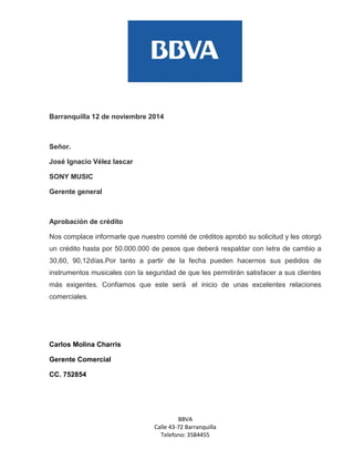 BBVA 
Calle 43-72 Barranquilla 
Telefono: 3584455 
Barranquilla 12 de noviembre 2014 
Señor. 
José Ignacio Vélez lascar 
SONY MUSIC 
Gerente general 
Aprobación de crédito 
Nos complace informarle que nuestro comité de créditos aprobó su solicitud y les otorgó un crédito hasta por 50.000.000 de pesos que deberá respaldar con letra de cambio a 30,60, 90,12días.Por tanto a partir de la fecha pueden hacernos sus pedidos de instrumentos musicales con la seguridad de que les permitirán satisfacer a sus clientes más exigentes. Confiamos que este será el inicio de unas excelentes relaciones comerciales. 
Carlos Molina Charris 
Gerente Comercial 
CC. 752854  