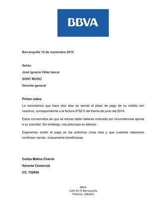 BBVA 
Calle 43-72 Barranquilla 
Telefono: 3584455 
Barranquilla 12 de noviembre 2014 
Señor. 
José Ignacio Vélez lascar 
SONY MUSIC 
Gerente general 
Primer cobro 
Le recordamos que hace diez días se venció el plazo de pago de su crédito con nosotros, correspondiente a la factura 8792-5 del treinta de junio del 2014. 
Estos convencidos de que tal retraso debe haberse motivado por circunstancias ajenas a su voluntad. Sin embargo, nos preocupa su silencio. 
Esperamos recibir el pago en los próximos cinco días y que nuestras relaciones continúen siendo mutuamente beneficiosas. 
Carlos Molina Charris 
Gerente Comercial 
CC. 752854 
 