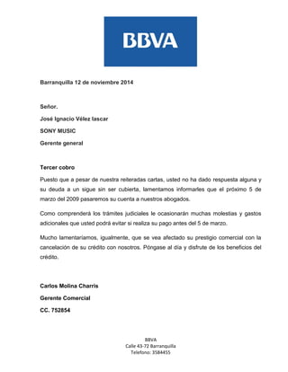 BBVA 
Calle 43-72 Barranquilla 
Telefono: 3584455 
Barranquilla 12 de noviembre 2014 
Señor. 
José Ignacio Vélez lascar 
SONY MUSIC 
Gerente general 
Tercer cobro 
Puesto que a pesar de nuestra reiteradas cartas, usted no ha dado respuesta alguna y su deuda a un sigue sin ser cubierta, lamentamos informarles que el próximo 5 de marzo del 2009 pasaremos su cuenta a nuestros abogados. 
Como comprenderá los trámites judiciales le ocasionarán muchas molestias y gastos adicionales que usted podrá evitar si realiza su pago antes del 5 de marzo. 
Mucho lamentaríamos, igualmente, que se vea afectado su prestigio comercial con la cancelación de su crédito con nosotros. Póngase al día y disfrute de los beneficios del crédito. 
Carlos Molina Charris 
Gerente Comercial 
CC. 752854 
