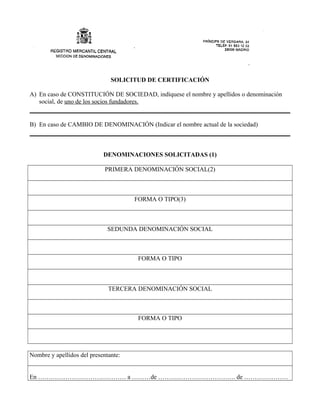 SOLICITUD DE CERTIFICACIÓN
A) En caso de CONSTITUCIÓN DE SOCIEDAD, indíquese el nombre y apellidos o denominación
social, de uno de los socios fundadores.
B) En caso de CAMBIO DE DENOMINACIÓN (Indicar el nombre actual de la sociedad)
DENOMINACIONES SOLICITADAS (1)
PRIMERA DENOMINACIÓN SOCIAL(2)
FORMA O TIPO(3)
SEDUNDA DENOMINACIÓN SOCIAL
FORMA O TIPO
TERCERA DENOMINACIÓN SOCIAL
FORMA O TIPO
Nombre y apellidos del presentante:
En …………………………………… a ………de ………………………………. de …………………
 