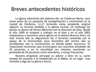 Breves antecedentes históricos
     La iglesia adventista del séptimo día, en Cárdenas Norte, nace
como parte de un proyecto de evangelización y crecimiento en la
ciudad de Cárdenas, S.L.P. teniendo como propósito original
adquirir un terreno aledaño a la iglesia central, sin embargo los
planes se dieron de forma diferente con la dirección de Dios, desde
el año 1999 se empezó a trabajar en el plan y en el año 2001
empezamos a reunirnos como iglesia en la colonia Buenos Aires, en
este mismo año se adquirieron los 2 terrenos contando con el
apoyo de la hermandad, para diciembre del mismo año ya
contábamos con la construcción en donde poder reunirnos. Es
importante mencionar que al principios nos reunimos alrededor de
25 personas, y en la actualidad nos estamos reuniendo un
promedio de 55 personas entre miembros, y visitas frecuentes.
     Nuestro propósito principal es adorar a Dios en su santo
templo de acuerdo a lo establecido en la Biblia, en un lugar mas
cómodo y digo de su gloria y honra.
 