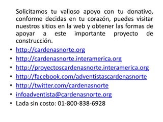 Solicitamos tu valioso apoyo con tu donativo,
    conforme decidas en tu corazón, puedes visitar
    nuestros sitios en la web y obtener las formas de
    apoyar a este importante proyecto de
    construcción.
•   http://cardenasnorte.org
•   http://cardenasnorte.interamerica.org
•   http://proyectoscardenasnorte.interamerica.org
•   http://facebook.com/adventistascardenasnorte
•   http://twitter.com/cardenasnorte
•   infoadventista@cardenasnorte.org
•   Lada sin costo: 01-800-838-6928
 