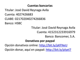 Cuentas bancarias
Titular: José David Reynaga Avila
Cuenta: 4027426683
CLABE: 021702040274266836
Banco: HSBC
                     Titular: José David Reynaga Avila
                         Cuenta: 4152312233916979
                                Banco: Bancomer, S.A.
                Donativos por paypal
Opción donativos online: http://bit.ly/pKFNeU
Opción donar, aquí en paypal: http://bit.ly/plyeI7
 