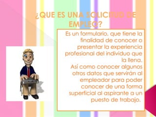 ¿QUE ES UNA SOLICITUD DE
EMPLEO?
Es un formulario, que tiene la
finalidad de conocer o
presentar la experiencia
profesional del individuo que
la llena.
Así como conocer algunos
otros datos que servirán al
empleador para poder
conocer de una forma
superficial al aspirante a un
puesto de trabajo.
 