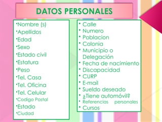 DATOS PERSONALES
•Nombre (s)
•Apellidos
•Edad
•Sexo
•Estado civil
•Estatura
•Peso
•Tel. Casa
•Tel. Oficina
•Tel. Celular
•Codigo Postal
•Estado
•Ciudad
• Calle
• Numero
• Poblacion
• Colonia
• Municipio o
Delegación
• Fecha de nacimiento
• Discapacidad
• CURP
• E-mail
• Sueldo deseado
• ¿Tiene automóvil?
• Referencias personales
• Cursos
 