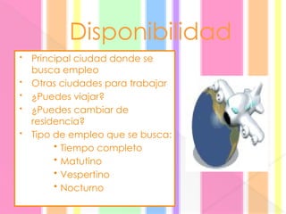 Disponibilidad
• Principal ciudad donde se
busca empleo
• Otras ciudades para trabajar
• ¿Puedes viajar?
• ¿Puedes cambiar de
residencia?
• Tipo de empleo que se busca:
• Tiempo completo
• Matutino
• Vespertino
• Nocturno
 