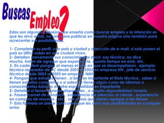 Estos son algunos consejos que enseña como buscar empleo y la intención es
que les sirva a Uds. no solo para publicar en nuestra página sino también para
acrecentar sus posibilidades.

1- Completen su perfil, con país y ciudad y dirección de e-mail, si solo ponen el
país es difícil saber en que ciudad viven.
2- Detallen brevemente sus conocimientos decir, soy técnico, no dice
mucho, traten de agregar que experiencia, cuanto tiempo en esta, etc.
3- En cada ítem pongan al menos el año en que se desempeñaron , ejemplo:
técnico reparador de PC desde 2001 al 2003 en empresa NN , jefe de servicio
técnico desde 2003 al 2005 en empresa NMN
4- Pongan que estudios tienen , si bien es importante el titulo técnico , saber si
tienen estudios completos o si además tienen algún curso de idiomas o
conocimientos básicos de otra especialidad es importante
5- Detallen si tienen horarios disponibles , o amplia disponibilidad horaria
6- Poseer carnet de conducir , experiencia de atención al cliente , experiencia
en compras de insumos , etc. , son cosas que deben agregar si las tienen
7- Esto formara un breve currículum que les dará mas posibilidades en cualquier
aviso
 