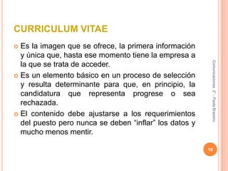 CURRICULUM VITAEEs la imagen que se ofrece, la primera información y única que, hasta ese momento tiene la empresa a la que se trata de acceder.Es un elemento básico en un proceso de selección y resulta determinante para que, en principio, la candidatura que representa progrese o sea rechazada.El contenido debe ajustarse a los requerimientos del puesto pero nunca se deben “inflar” los datos y mucho menos mentir.10Comunicaciones  2° - Paola Brazeiro