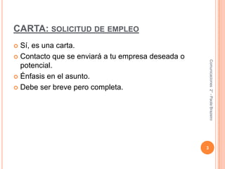 CARTA: solicitud de empleoSí, es una carta.Contacto que se enviará a tu empresa deseada o potencial.Énfasis en el asunto.Debe ser breve pero completa.3Comunicaciones  2° - Paola Brazeiro 