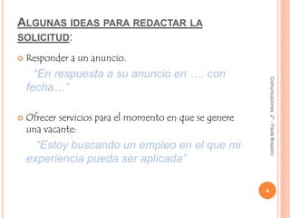 Algunas ideas para redactar la solicitud:Responder a un anuncio.“En respuesta a su anuncio en …. con fecha…”Ofrecer servicios para el momento en que se genere una vacante:“Estoy buscando un empleo en el que mi experiencia pueda ser aplicada”4Comunicaciones  2° - Paola Brazeiro 