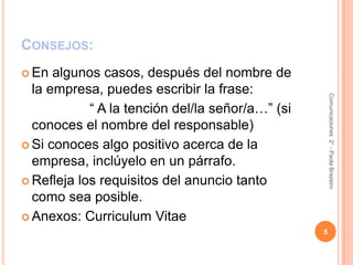 Consejos:En algunos casos, después del nombre de la empresa, puedes escribir la frase:                 “ A la tención del/la señor/a…” (si conoces el nombre del responsable)Si conoces algo positivo acerca de la empresa, inclúyelo en un párrafo.Refleja los requisitos del anuncio tanto como sea posible.Anexos: Curriculum Vitae5Comunicaciones  2° - Paola Brazeiro 