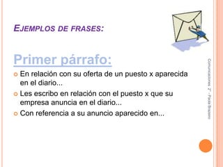 Ejemplos de frases:Primer párrafo:En relación con su oferta de un puesto x aparecida en el diario...Les escribo en relación con el puesto x que su empresa anuncia en el diario...Con referencia a su anuncio aparecido en...Comunicaciones  2° - Paola Brazeiro 