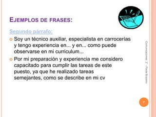 Ejemplos de frases:Segundo párrafo:Soy un técnico auxiliar, especialista en carrocerías y tengo experiencia en... y en... como puede observarse en mi curriculum...Por mi preparación y experiencia me considero capacitado para cumplir las tareas de este puesto, ya que he realizado tareas semejantes, como se describe en mi cv7Comunicaciones  2° - Paola Brazeiro 