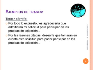 Ejemplos de frases:Tercer párrafo:Por todo lo expuesto, les agradecería que admitieran mi solicitud para participar en las pruebas de selección...Por las razones citadas, desearía que tomaran en cuenta esta solicitud para poder participar en las pruebas de selección...8Comunicaciones  2° - Paola Brazeiro 