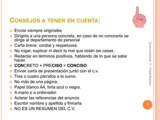 Consejos a tener en cuenta:Enviar siempre originalesDirigirla a una persona concreta, en caso de no conocerla se dirige al departamento de personal Carta breve, cordial y respetuosa.No rogar, suplicar ni decir lo mal que están las cosas.Redactar en términos positivos, hablando de lo que se sabe hacer.CONCRETO + PRECISO = CONCISOEnviar carta de presentación junto con el c.v.Tres o cuatro párrafos a lo sumo.No más de una página.Papel blanco A4, tinta azul o negra.A mano o a ordenador.Aclarar las referencias del anuncioEscribir nombre y apellido y firmarlaNO ES UN RESUMEN DEL C.V.9Comunicaciones  2° - Paola Brazeiro 