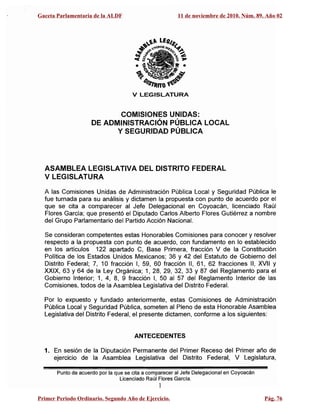 V LEGISLATURA
COMISIONES UNIDAS:

DE ADMINISTRACiÓN PÚBLICA LOCAL

Y SEGURIDAD PÚBLICA

ASAMBLEA LEGISLATIVA DEL DISTRITO FEDERAL
V LEGISLATURA
A las Comisiones Unidas de Administración Pública Local y Seguridad Pública le
fue turnada para su análisis y dictamen la propuesta con punto de acuerdo por el
que se cita a comparecer al Jefe Delegacional en Coyoacán, licenciado Raúl
Flores García; que presentó el Diputado Carlos Alberto Flores Gutiérrez a nombre
del Grupo Parlamentario del Partido Acción Nacional.
Se consideran competentes estas Honorables Comisiones para conocer y resolver
respecto a la propuesta con punto de acuerdo, con fundamento en lo establecido
en los artículos 122 apartado C, Base Primera, fracción V de la Constitución
Política de los Estados Unidos Mexicanos; 36 y 42 del Estatuto de Gobierno del
Distrito Federal; 7, 10 fracción 1, 59, 60 fracción 11, 61, 62 fracciones 11, XVII Y
XXIX, 63 Y 64 de la Ley Orgánica; 1, 28, 29, 32, 33 Y 87 del Reglamento para el
Gobierno Interior; 1, 4, 8, 9 fracción 1, 50 al 57 del Reglamento Interior de las
Comisiones, todos de la Asamblea Legislativa del Distrito Federal.
Por lo expuesto y fundado anteriormente, estas Comisiones de Administración
Pública Local y Seguridad Pública, someten al Pleno de esta Honorable Asamblea
Legislativa del Distrito Federal, el presente dictamen, conforme a los siguientes:
ANTECEDENTES
1.	 En sesión de la Diputación Permanente del Primer Receso del Primer año de
ejercicio de la Asamblea Legislativa del Distrito Federal, V Legislatura,
Punto de acuerdo por la que se cita a comparecer al Jefe Delegacional en Coyoacán
Licenciado Raúl Flores García.
1
Gaceta Parlamentaria de la ALDF 11 de noviembre de 2010. Núm. 89. Año 02
Primer Periodo Ordinario. Segundo Año de Ejercicio. Pág. 76
 