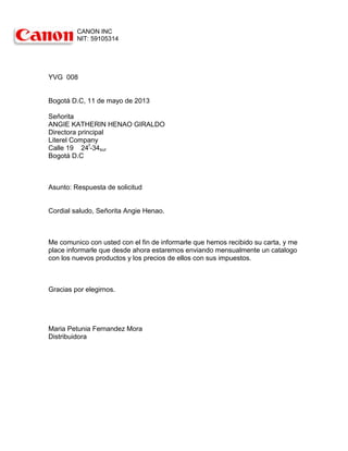 CANON INC
NIT: 59105314

YVG 008

Bogotá D.C, 11 de mayo de 2013
Señorita
ANGIE KATHERIN HENAO GIRALDO
Directora principal
Literel Company
Calle 19 24f-34sur
Bogotá D.C

Asunto: Respuesta de solicitud

Cordial saludo, Señorita Angie Henao.

Me comunico con usted con el fin de informarle que hemos recibido su carta, y me
place informarle que desde ahora estaremos enviando mensualmente un catalogo
con los nuevos productos y los precios de ellos con sus impuestos.

Gracias por elegirnos.

Maria Petunia Fernandez Mora
Distribuidora

 
