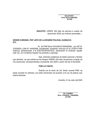 _____________________
SA.31731031
Tania SOTO SANCHEZ
S3 PNP
SOLICITO: VEINTE (20) días de permiso a cuenta de
vacaciones 2020, por motivos personales. -
SEÑOR CORONEL PNP JEFE DE LA REGIÓN POLICIAL HUÁNUCO.
S.C:
Yo, S2 PNP Elina PACHECO TARAZONA, con CIP N°
31629020 y DNI N° 44083908, actualmente prestando servicios en la UTSEVI PNP
Huánuco perteneciente a la DUE-DIVOPUS-HCO, observando el conducto regular
ante Ud.; con el debido respeto me presento y expongo:
Que, teniendo problemas de índole personal y familiar
que absolver, es que solicito se me otorgue VEINTE (20) días de permiso a cuenta de
mis vacaciones correspondientes al presente año 2020, a partir del día 01JUL2020.
POR LO TANTO:
Solicito con la venia de Ud. Señor coronel PNP; se
digne acceder mi solicitud, por estar enmarcado de acuerdo a la Ley de justicia que
espero alcanzar.
Amarilis, 01 de Julio del 2020
________________________
SA. 31629020
Elina PACHECO TARAZONA
S2 PNP
 