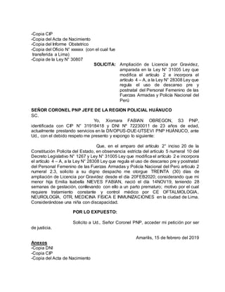 -Copia CIP
-Copia del Acta de Nacimiento
-Copia del Informe Obstetrico
-Copia del Oficio N° xxxxxx (con el cual fue
transferida a Lima)
-Copia de la Ley N° 30807
SOLICITA: Ampliación de Licencia por Gravidez,
amparada en la Ley N° 31005 Ley que
modifica el artículo 2 e incorpora el
artículo 4 – A, a la Ley N° 28308 Ley que
regula el uso de descanso pre y
postnatal del Personal Femenino de las
Fuerzas Armadas y Policía Nacional del
Perú
SEÑOR CORONEL PNP JEFE DE LA REGION POLICIAL HUÁNUCO
SC.
Yo, Xiomara FABIAN OBREGON, S3 PNP,
identificada con CIP N° 31918418 y DNI Nº 72230011 de 23 años de edad,
actualmente prestando servicios en la DIVOPUS-DUE-UTSEVI PNP HUÁNUCO, ante
Ud., con el debido respeto me presento y expongo lo siguiente:
Que, en el amparo del artículo 2° inciso 20 de la
Constitución Policita del Estado, en observancia estricta del articulo 5 numeral 10 del
Decreto Legislativo N° 1267 y Ley N° 31005 Ley que modifica el artículo 2 e incorpora
el artículo 4 – A, a la Ley N° 28308 Ley que regula el uso de descanso pre y postnatal
del Personal Femenino de las Fuerzas Armadas y Policía Nacional del Perú articulo 2
numeral 2.3, solicito a su digno despacho me otorgue TREINTA (30) días de
ampliación de Licencia por Gravidez desde el día 20FEB2020; considerando que mi
menor hija Emilia Isabella NIEVES FABIAN, nació el día 14NOV19, teniendo 28
semanas de gestación, conllevando con ello a un parto prematuro; motivo por el cual
requiere tratamiento constante y control médico por CE OFTALMOLOGIA,
NEUROLOGÍA, OTR, MEDICINA FISICA E INMUNIZACIONES en la ciudad de Lima.
Considerándose una niña con discapacidad.
POR LO EXPUESTO:
Solicito a Ud., Señor Coronel PNP, acceder mi petición por ser
de justicia.
Amarilis, 15 de febrero del 2019
Anexos
-Copia DNI
-Copia CIP
-Copia del Acta de Nacimiento
 