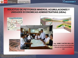 SOLICITUD DE PETITORIOS MINEROS, ACUMULACIONES Y
  UNIDADES ECONOMICAS ADMINISTRATIVAS (UEAs)




                                   Ing. JAIME CASTRO BULLON
                                   Director de la Unidad Técnica Operativa
                                     Dirección de Concesiones Mineras
                                                    2011
 