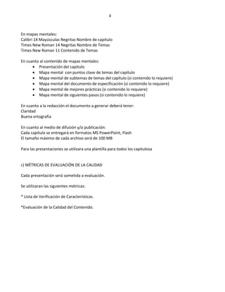 4



En mapas mentales:
Calibri 14 Mayúsculas Negritas Nombre de capitulo
Times New Roman 14 Negritas Nombre de Temas
Times New Roman 11 Contenido de Temas

En cuanto al contenido de mapas mentales:
      • Presentación del capitulo
      • Mapa mental con puntos clave de temas del capitulo
      • Mapa mental de subtemas de temas del capítulo (si contenido lo requiere)
      • Mapa mental del documento de especificación (si contenido lo requiere)
      • Mapa mental de mejores prácticas (si contenido lo requiere)
      • Mapa mental de siguientes pasos (si contenido lo requiere)

En cuanto a la redacción el documento a generar deberá tener:
Claridad
Buena ortografía

En cuanto al medio de difusión y/o publicación:
Cada capítulo se entregará en formatos MS PowerPoint, Flash
El tamaño máximo de cada archivo será de 100 MB

Para las presentaciones se utilizara una plantilla para todos los capitulosa


c) MÉTRICAS DE EVALUACIÓN DE LA CALIDAD

Cada presentación será sometida a evaluación.

Se utilizaran las siguientes métricas:

* Lista de Verificación de Características.

*Evaluación de la Calidad del Contenido.
 