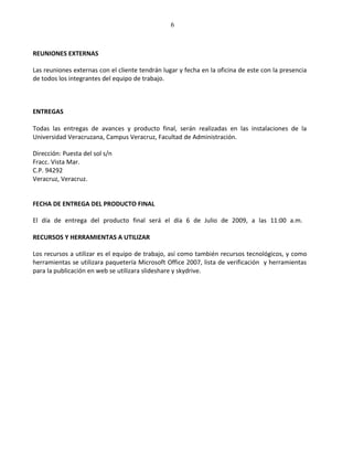 6



REUNIONES EXTERNAS

Las reuniones externas con el cliente tendrán lugar y fecha en la oficina de este con la presencia
de todos los integrantes del equipo de trabajo.



ENTREGAS

Todas las entregas de avances y producto final, serán realizadas en las instalaciones de la
Universidad Veracruzana, Campus Veracruz, Facultad de Administración.

Dirección: Puesta del sol s/n
Fracc. Vista Mar.
C.P. 94292
Veracruz, Veracruz.


FECHA DE ENTREGA DEL PRODUCTO FINAL

El día de entrega del producto final será el día 6 de Julio de 2009, a las 11:00 a.m.

RECURSOS Y HERRAMIENTAS A UTILIZAR

Los recursos a utilizar es el equipo de trabajo, así como también recursos tecnológicos, y como
herramientas se utilizara paquetería Microsoft Office 2007, lista de verificación y herramientas
para la publicación en web se utilizara slideshare y skydrive.
 