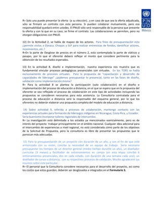 R= Solo una puede presentar la oferta (a su elección) , y en caso de que sea la oferta adjudicada,
sólo se firmará un contrato con esta persona. Si pueden colaborar mutuamente, pero esa
responsabilidad quedará entre ustedes. El PNUD sólo será responsable de la persona que presente
la oferta y con la que en su caso, se firme el contrato. Las colaboraciones se permiten, pero no
otorgan obligaciones con PNUD.

12) En la Actividad 2, se habla de mapeo de los actores. Para fines de presupuestación esto
¿permite visitas a Oaxaca, Chiapas y SLP para realizar entrevistas de fondos, identificar actores,
movimientos, etc.?
R=En la parte de Desglose de precios en el número 2, esta contemplada la parte de viáticos y
pasajes, por lo que el oferente deberá reflejar el monto que considere pertinente para la
obtención de los resultados esperados.

13) En la actividad 8, diseño e implementación, nuestra experiencia nos muestra que es
fundamental vincular procesos pedagógicos presenciales con virtuales. En los TORS se habla
exclusivamente de procesos virtuales. Para la propuesta de “capacitación y desarrollo de
capacidades de liderazgo” ¿podemos presupuestar lo presencial, tanto en las fases de diseño,
validación como implementación misma?
R= Para la actividad 8 se plantea la participación (solo colaboración) en el diseño e
implementación del proceso de educación a distancia, en el que se espera que en la propuesta del
oferente se vea reflejado el proceso de colaboración en este tipo de actividades incluyendo las
propuestas se consideren necesarias para esta asistencia. La Consultoría contratada para el
proceso de educación a distancia será la responsable del esquema general, por lo que los
oferentes no deberán elaborar una propuesta completa del modelo de educación a distancia.

 14) Sobre actividad 9, referida a procesos de colaboración, mantengo contacto con las
experiencias actuales para formación de liderazgos indígenas en Nicaragua, Costa Rica, y Ecuador.
Sería buenísimo incorporar talleres regionales de intercambio.
R= La investigación está delimitada a los estados ya mencionados esencialmente, pero es de
interés del proyecto trabajar principalmente en el ámbito nacional. Cualquier idea adicional para
el intercambio de experiencias a nivel regional, no está considerada como parte de los objetivos
de la Solicitud de Propuesta, pero la consultoría es libre de presentar las propuestas que le
parezcan más adecuadas.

 15) Para la presupuestación de un proyecto con duración de un año, y con el fin de que esté
armonizado con su visión, concibo la necesidad de un equipo de trabajo: Sería necesario
presupuestar los tiempos de un director general (medio tiempo durante un año), un diseñador
curricular (3 meses) y facilitador de entrenamientos en campo (en esta etapa concibo 6
entrenamientos presenciales, dos en cada estado, con duración de una semana cada uno), un
diseñador de cursos a distancia, con su respectivos procesos de validación, Mucho agradeceré sus
insumos sobre este particular.
R= El personal que la Consultoría considere necesarios para el desarrollo del proyecto, así como
los costos que estos guarden, deberán ser desglosados e integrados en el Formulario 3.
 