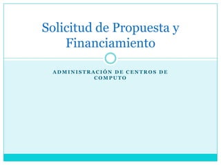 Solicitud de Propuesta y
    Financiamiento

 ADMINISTRACIÓN DE CENTROS DE
           COMPUTO
 