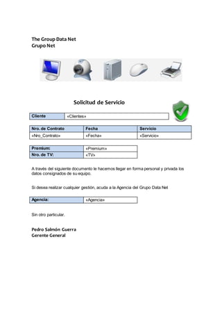 The Group Data Net 
Grupo Net 
Solicitud de Servicio 
Cliente «Clientes» 
Nro. de Contrato Fecha Servicio 
«Nro_Contrato» «Fecha» «Servicio» 
Premium: «Premium» 
Nro. de TV: «TV» 
A través del siguiente documento le hacemos llegar en forma personal y privada los 
datos consignados de su equipo. 
Si desea realizar cualquier gestión, acuda a la Agencia del Grupo Data Net 
Agencia: «Agencia» 
Sin otro particular. 
Pedro Salmón Guerra 
Gerente General 
