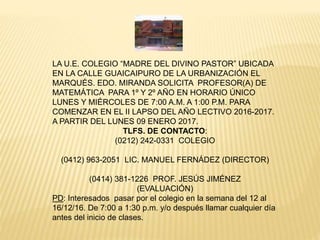 LA U.E. COLEGIO “MADRE DEL DIVINO PASTOR” UBICADA
EN LA CALLE GUAICAIPURO DE LA URBANIZACIÓN EL
MARQUÉS. EDO. MIRANDA SOLICITA PROFESOR(A) DE
MATEMÁTICA PARA 1º Y 2º AÑO EN HORARIO ÚNICO
LUNES Y MIÉRCOLES DE 7:00 A.M. A 1:00 P.M. PARA
COMENZAR EN EL II LAPSO DEL AÑO LECTIVO 2016-2017.
A PARTIR DEL LUNES 09 ENERO 2017.
TLFS. DE CONTACTO:
(0212) 242-0331 COLEGIO
(0412) 963-2051 LIC. MANUEL FERNÁDEZ (DIRECTOR)
(0414) 381-1226 PROF. JESÚS JIMÉNEZ
(EVALUACIÓN)
PD: Interesados pasar por el colegio en la semana del 12 al
16/12/16. De 7:00 a 1:30 p.m. y/o después llamar cualquier día
antes del inicio de clases.
 