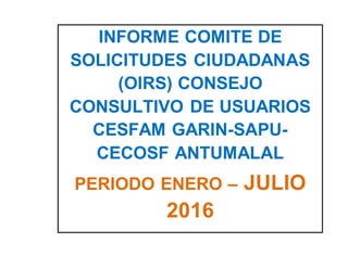 INFORME COMITE DE
SOLICITUDES CIUDADANAS
(OIRS) CONSEJO
CONSULTIVO DE USUARIOS
CESFAM GARIN-SAPU-
CECOSF ANTUMALAL
PERIODO ENERO – JULIO
2016
 