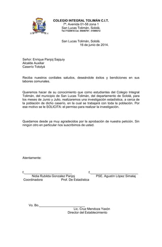COLEGIO INTEGRAL TOLIMÁN C.I.T.
7ª. Avenida 01-58 zona 1
San Lucas Tolimán, Sololá.
Tel.77220618 Cel. 45046791 - 41899312
San Lucas Tolimán, Sololá.
16 de junio de 2014.
Señor: Enrique Panjoj Sajquiy
Alcalde Auxiliar
Caserío Totolyá
Reciba nuestros cordiales saludos, deseándole éxitos y bendiciones en sus
labores comunales.
Queremos hacer de su conocimiento que como estudiantes del Colegio Integral
Tolimán, del municipio de San Lucas Tolimán, del departamento de Sololá, para
los meses de Junio y Julio, realizaremos una investigación estadística, a cerca de
la población de dicho caserío, en la cual se trabajará con toda la población. Por
ese motivo se le SOLICITA: el permiso para realizar la investigación.
Quedamos desde ya muy agradecidos por la aprobación de nuestra petición. Sin
ningún otro en particular nos suscribimos de usted.
Atentamente:
f.___________________________ f.___________________________
Nidia Rubilda Gonzalez Panjoj PSE. Agustín López Simalaj
Coordinadora Prof. De Estadística
Vo. Bo.__________________________
Lic. Cruz Mendoza Yaxón
Director del Establecimiento
 