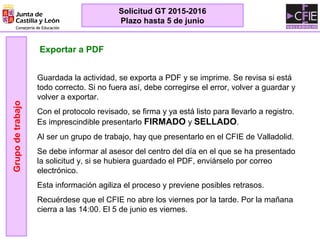 Exportar a PDF
Guardada la actividad, se exporta a PDF y se imprime. Se revisa si está
todo correcto. Si no fuera así, debe corregirse el error, volver a guardar y
volver a exportar.
Con el protocolo revisado, se firma y ya está listo para llevarlo a registro.
Es imprescindible presentarlo FIRMADO y SELLADO.
Al ser un grupo de trabajo, hay que presentarlo en el CFIE de Valladolid.
Se debe informar al asesor del centro del día en el que se ha presentado
la solicitud y, si se hubiera guardado el PDF, enviárselo por correo
electrónico.
Esta información agiliza el proceso y previene posibles retrasos.
Recuérdese que el CFIE no abre los viernes por la tarde. Por la mañana
cierra a las 14:00. El 5 de junio es viernes.
Grupodetrabajo
Solicitud GT 2015-2016
Plazo hasta 5 de junio
 