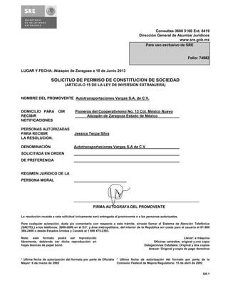 Consultas 3686 5100 Ext. 6419
Dirección General de Asuntos Jurídicos
www.sre.gob.mx
LUGAR Y FECHA: Atizapán de Zaragoza a 10 de Junio 2013
SOLICITUD DE PERMISO DE CONSTITUCION DE SOCIEDAD
(ARTICULO 15 DE LA LEY DE INVERSION EXTRANJERA)
NOMBRE DEL PROMOVENTE Autotransportaciones Vargas S.A. de C.V.
DOMICILIO PARA OIR Pioneros del Cooperativismo No. 13 Col. México Nuevo
RECIBIR Atizapán de Zaragoza Estado de México
NOTIFICACIONES
PERSONAS AUTORIZADAS
PARA RECIBIR Jessica Tecpa Silva
LA RESOLUCION.
DENOMINACIÓN Autotransportaciones Vargas S.A de C.V
SOLICITADA EN ORDEN
DE PREFERENCIA
REGIMEN JURIDICO DE LA
PERSONA MORAL
_____________________________________________________________
FIRMA AUTOGRAFA DEL PROMOVENTE
La resolución recaída a esta solicitud únicamente será entregada al promovente o a las personas autorizadas.
Para cualquier aclaración, duda y/o comentario con respecto a este trámite, sírvase llamar al Sistema de Atención Telefónica
(SACTEL) a los teléfonos: 2000-2000 en el D.F. y área metropolitana; del interior de la República sin costo para el usuario al 01 800
386-2466 o desde Estados Unidos y Canadá al 1 800 475-2393.
Nota: este formato podrá ser reproducido
libremente, debiendo ser dicha reproducción en
hojas blancas de papel bond.
Llenar: a máquina
Oficinas centrales: original y una copia
Delegaciones Estatales: Original y dos copias
Anexar: Original y copia de pago derechos
* Ultima fecha de autorización del formato por parte de Oficialía
Mayor: 6 de marzo de 2002
* Ultima fecha de autorización del formato por parte de la
Comisión Federal de Mejora Regulatoria: 15 de abril de 2002
SA-1
Para uso exclusivo de SRE
Folio: 74982
 