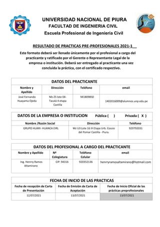 UNIVERSIDAD NACIONAL DE PIURA
FACULTAD DE INGENIERIA CIVIL
Escuela Profesional de Ingeniería Civil
RESULTADO DE PRACTICAS PRE-PROFESIONALES 2021-1__
Este formato deberá ser llenado únicamente por el profesional a cargo del
practicante y ratificado por el Gerente o Representante Legal de la
empresa o institución. Deberá ser entregado al practicante una vez
concluida la práctica, con el certificado respectivo.
DATOS DEL PRACTICANTE
Nombre y
Apellido
Dirección Teléfono email
José Fernando
Huayama Ojeda
Mz Z5 lote 04-
Tacalá 4 etapa
Castilla
941809850
1402016009@alumnos.unp.edu.pe
DATOS DE LA EMPRESA O INSTITUCION Pública ( ) Privada ( X )
Nombre /Razón Social Dirección Teléfono
GRUPO HUARI- HUANCA EIRL Mz U3 Lote 16 III Etapa Urb. Cossio
del Pomar Castilla - Piura.
929792031
DATOS DEL PROFESIONAL A CARGO DEL PRACTICANTE
Nombre y Apellido Nº
Colegiatura
Teléfono
Celular
email
Ing. Henrry Ramos
Altamirano
CIP: 94316 920352136 henrryramosaltamirano@hotmail.com
FECHA DE INICIO DE LAS PRACTICAS
Fecha de recepción de Carta
de Presentación
Fecha de Emisión de Carta de
Aceptación
Fecha de Inicio Oficial de las
prácticas preprofesionales
12/07/2021 13/07/2021 13/07/2021
 