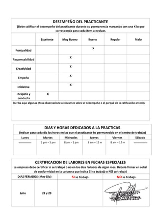 DESEMPEÑO DEL PRACTICANTE
(Debe calificar el desempeño del practicante durante su permanencia marcando con una X lo que
corresponda para cada ítem a evaluar.
Excelente Muy Bueno Bueno Regular Malo
Puntualidad
X
Responsabilidad
X
Creatividad
X
Empeño
X
Iniciativa
X
Respeto y
conducta
X
Escriba aquí algunas otras observaciones relevantes sobre el desempeño o el porqué de la calificación anterior
DIAS Y HORAS DEDICADOS A LA PRACTICAS
(Indicar para cada día las horas en las que el practicante ha permanecido en el centro de trabajo)
Lunes Martes Miércoles Jueves Viernes Sábado
------------- 2 pm – 5 pm 8 am – 1 pm 8 am – 12 m 8 am – 12 m --------------
CERTIFICACION DE LABORES EN FECHAS ESPECIALES
La empresa debe certificar si se trabajó o no en los días feriados de algún mes. Deberá firmar en señal
de conformidad en la columna que indica SI se trabajó o NO se trabajó
DIAS FERIADOS (Mes-Dia) SI se trabajo NO se trabajo
Julio 28 y 29
 