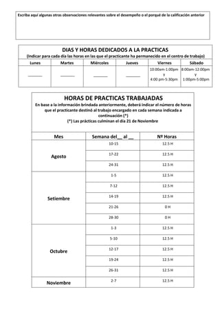Escriba aquí algunas otras observaciones relevantes sobre el desempeño o el porqué de la calificación anterior
DIAS Y HORAS DEDICADOS A LA PRACTICAS
(Indicar para cada día las horas en las que el practicante ha permanecido en el centro de trabajo)
Lunes Martes Miércoles Jueves Viernes Sábado
_______ _______ _______ _______
10:00am-1:00pm
y
4:00 pm-5:30pm
8:00am-12:00pm
y
1:00pm-5:00pm
HORAS DE PRACTICAS TRABAJADAS
En base a la información brindada anteriormente, deberá indicar el número de horas
que el practicante destinó al trabajo encargado en cada semana indicada a
continuación (*)
(*) Las prácticas culminan el día 21 de Noviembre
Mes Semana del__ al __ Nº Horas
Agosto
10-15 12.5 H
17-22 12.5 H
24-31 12.5 H
Setiembre
1-5 12.5 H
7-12 12.5 H
14-19 12.5 H
21-26 0 H
28-30 0 H
Octubre
1-3 12.5 H
5-10 12.5 H
12-17 12.5 H
19-24 12.5 H
26-31 12.5 H
Noviembre 2-7 12.5 H
 