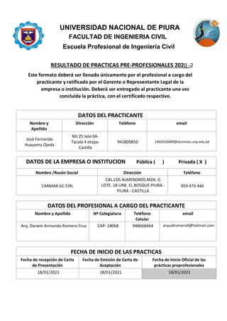 UNIVERSIDAD NACIONAL DE PIURA
FACULTAD DE INGENIERIA CIVIL
Escuela Profesional de Ingeniería Civil
RESULTADO DE PRACTICAS PRE-PROFESIONALES 202__
Este formato deberá ser llenado únicamente por el profesional a cargo del
practicante y ratificado por el Gerente o Representante Legal de la
empresa o institución. Deberá ser entregado al practicante una vez
concluida la práctica, con el certificado respectivo.
DATOS DEL PRACTICANTE
Nombre y
Apellido
Dirección Teléfono email
José Fernando
Huayama Ojeda
Mz Z5 lote 04-
Tacalá 4 etapa-
Castilla
941809850 1402016009@alumnos.unp.edu.pe
DATOS DE LA EMPRESA O INSTITUCION Pública ( ) Privada ( X )
Nombre /Razón Social Dirección Teléfono
CARMAR GC EIRL
CAL.LOS ALMENDROS MZA. G
LOTE. 18 URB. EL BOSQUE PIURA -
PIURA - CASTILLA
959 473 446
DATOS DEL PROFESIONAL A CARGO DEL PRACTICANTE
Nombre y Apellido Nº Colegiatura Teléfono
Celular
email
Arq. Darwin Armando Romero Cruz CAP: 18068 948668464 arquidromero9@hotmail.com
FECHA DE INICIO DE LAS PRACTICAS
Fecha de recepción de Carta
de Presentación
Fecha de Emisión de Carta de
Aceptación
Fecha de Inicio Oficial de las
prácticas preprofesionales
18/01/2021 18/01/2021 18/01/2021
0 -2
 